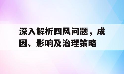 深入解析四风问题，成因、影响及治理策略