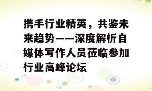 携手行业精英，共鉴未来趋势——深度解析自媒体写作人员莅临参加行业高峰论坛