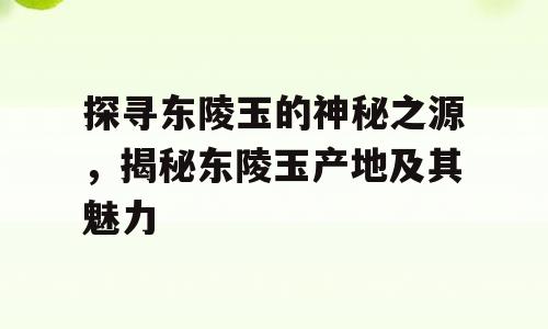 探寻东陵玉的神秘之源，揭秘东陵玉产地及其魅力