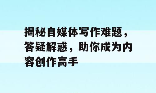 揭秘自媒体写作难题，答疑解惑，助你成为内容创作高手
