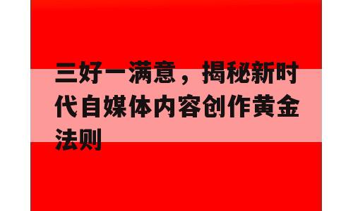 三好一满意，揭秘新时代自媒体内容创作黄金法则