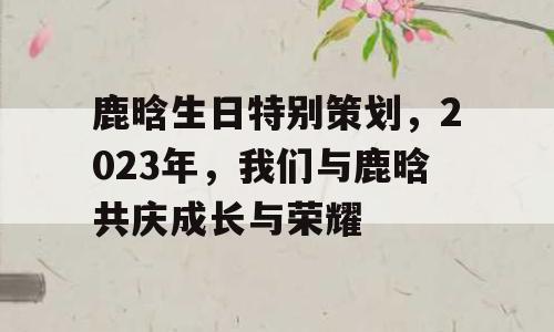 鹿晗生日特别策划，2023年，我们与鹿晗共庆成长与荣耀