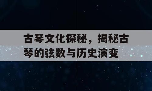 古琴文化探秘，揭秘古琴的弦数与历史演变