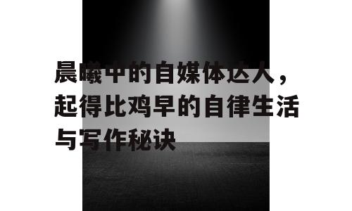 晨曦中的自媒体达人，起得比鸡早的自律生活与写作秘诀
