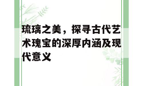 琉璃之美，探寻古代艺术瑰宝的深厚内涵及现代意义