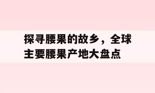 探寻腰果的故乡，全球主要腰果产地大盘点