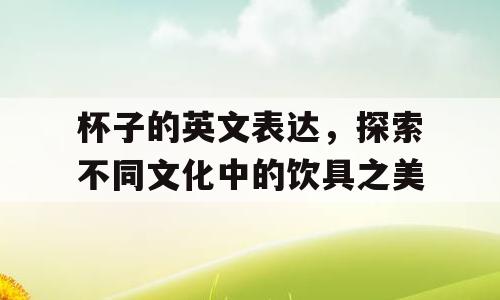 杯子的英文表达，探索不同文化中的饮具之美