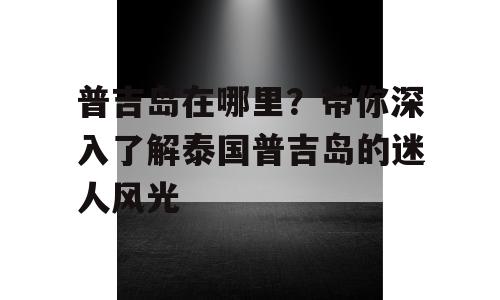 普吉岛在哪里？带你深入了解泰国普吉岛的迷人风光