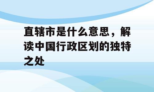 直辖市是什么意思，解读中国行政区划的独特之处
