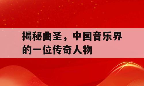 揭秘曲圣，中国音乐界的一位传奇人物