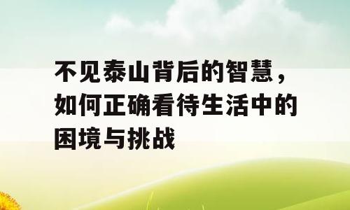 不见泰山背后的智慧，如何正确看待生活中的困境与挑战