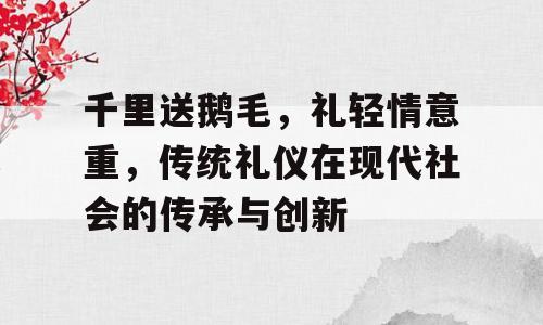 千里送鹅毛，礼轻情意重，传统礼仪在现代社会的传承与创新