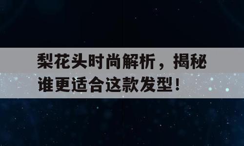 梨花头时尚解析，揭秘谁更适合这款发型！