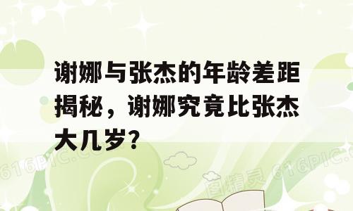 谢娜与张杰的年龄差距揭秘，谢娜究竟比张杰大几岁？