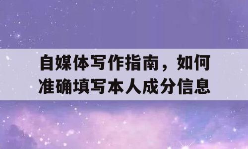 自媒体写作指南，如何准确填写本人成分信息