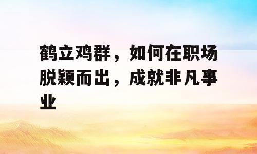 鹤立鸡群，如何在职场脱颖而出，成就非凡事业