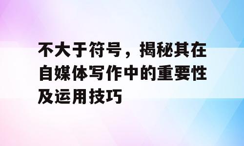 不大于符号，揭秘其在自媒体写作中的重要性及运用技巧