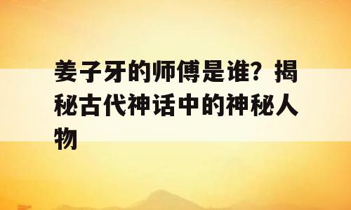 姜子牙的师傅是谁？揭秘古代神话中的神秘人物