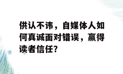 供认不讳，自媒体人如何真诚面对错误，赢得读者信任？