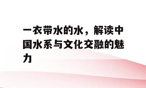 一衣带水的水，解读中国水系与文化交融的魅力
