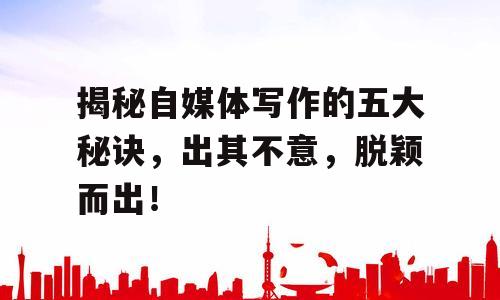 揭秘自媒体写作的五大秘诀，出其不意，脱颖而出！