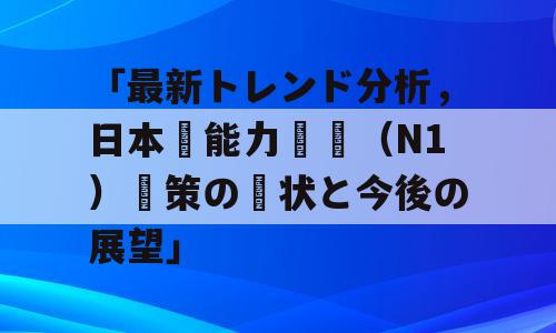 「最新トレンド分析，日本語能力試験（N1）対策の現状と今後の展望」