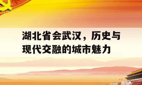 湖北省会武汉，历史与现代交融的城市魅力