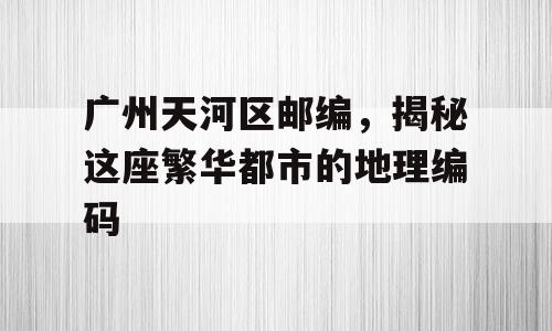 广州天河区邮编，揭秘这座繁华都市的地理编码