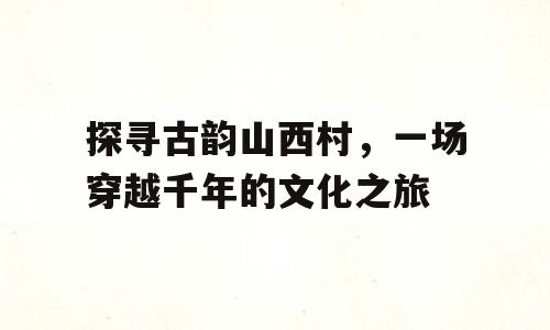 探寻古韵山西村，一场穿越千年的文化之旅