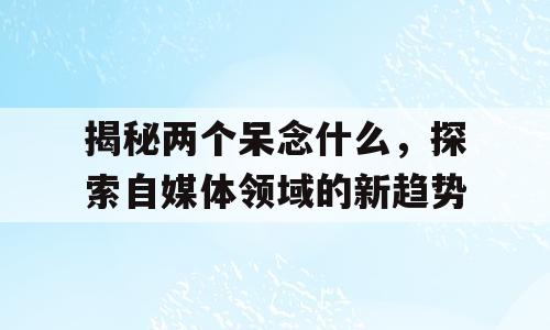 揭秘两个呆念什么，探索自媒体领域的新趋势