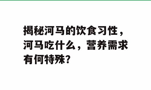 揭秘河马的饮食习性，河马吃什么，营养需求有何特殊？