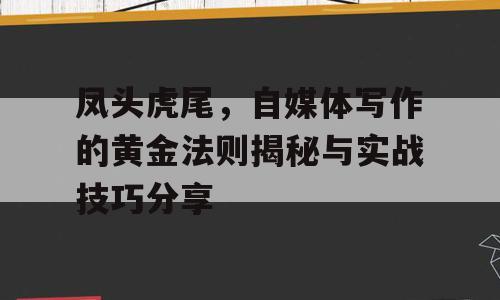 凤头虎尾，自媒体写作的黄金法则揭秘与实战技巧分享