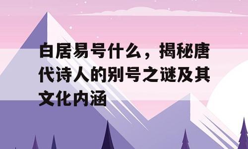 白居易号什么，揭秘唐代诗人的别号之谜及其文化内涵