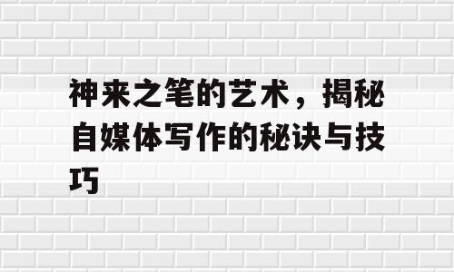 神来之笔的艺术，揭秘自媒体写作的秘诀与技巧