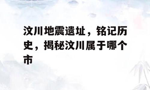 汶川地震遗址，铭记历史，揭秘汶川属于哪个市