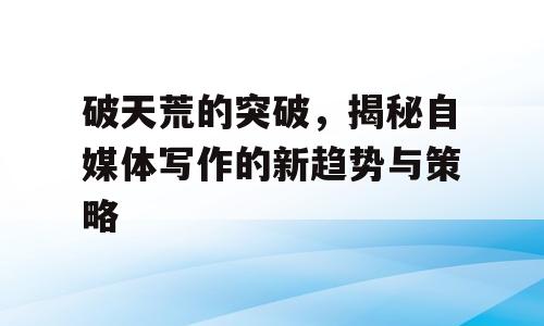 破天荒的突破，揭秘自媒体写作的新趋势与策略