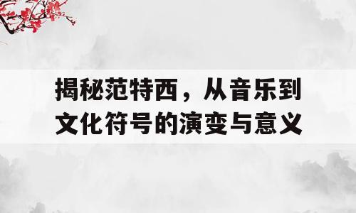 揭秘范特西，从音乐到文化符号的演变与意义