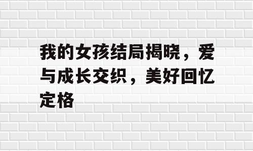我的女孩结局揭晓，爱与成长交织，美好回忆定格