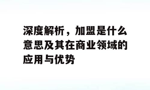 深度解析，加盟是什么意思及其在商业领域的应用与优势