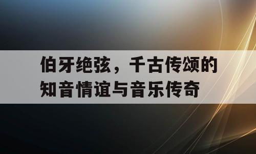 伯牙绝弦，千古传颂的知音情谊与音乐传奇