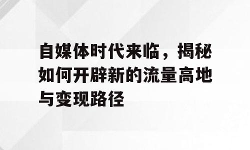 自媒体时代来临，揭秘如何开辟新的流量高地与变现路径