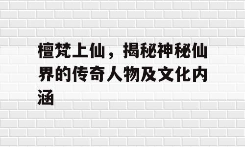 檀梵上仙，揭秘神秘仙界的传奇人物及文化内涵