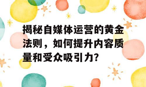 揭秘自媒体运营的黄金法则，如何提升内容质量和受众吸引力？