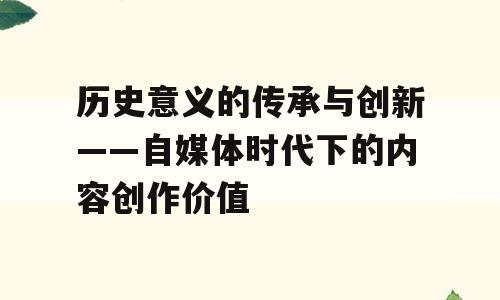 历史意义的传承与创新——自媒体时代下的内容创作价值