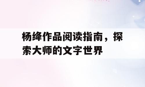 杨绛作品阅读指南，探索大师的文字世界