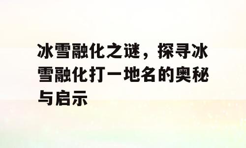 冰雪融化之谜，探寻冰雪融化打一地名的奥秘与启示
