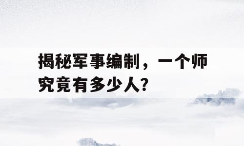 揭秘军事编制，一个师究竟有多少人？