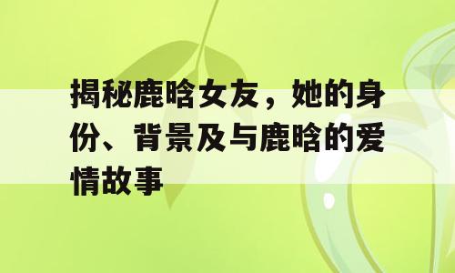 揭秘鹿晗女友，她的身份、背景及与鹿晗的爱情故事