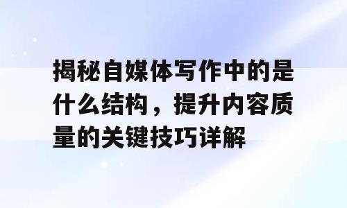 揭秘自媒体写作中的是什么结构，提升内容质量的关键技巧详解