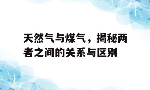 天然气与煤气，揭秘两者之间的关系与区别
